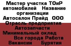 Мастер участка ТОиР автомобилей › Название организации ­ Автосалон Прайд, ООО › Отрасль предприятия ­ Автозапчасти › Минимальный оклад ­ 20 000 - Все города Работа » Вакансии   . Бурятия респ.